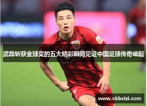 武磊斩获金球奖的五大精彩瞬间见证中国足球传奇崛起