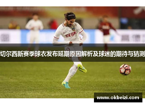 切尔西新赛季球衣发布延期原因解析及球迷的期待与猜测